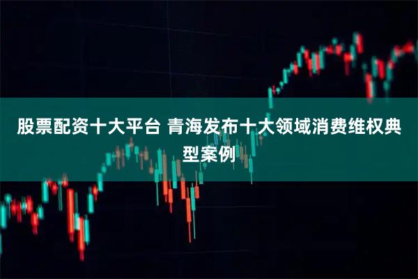 股票配资十大平台 青海发布十大领域消费维权典型案例