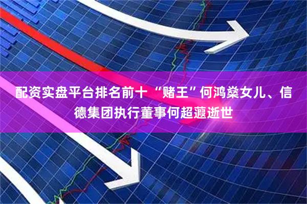 配资实盘平台排名前十 “赌王”何鸿燊女儿、信德集团执行董事何超蕸逝世