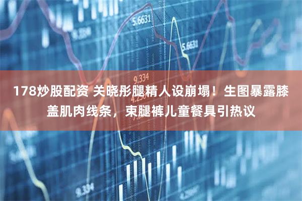 178炒股配资 关晓彤腿精人设崩塌！生图暴露膝盖肌肉线条，束腿裤儿童餐具引热议
