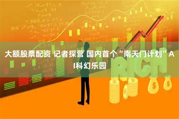 大额股票配资 记者探营 国内首个“南天门计划”AI科幻乐园