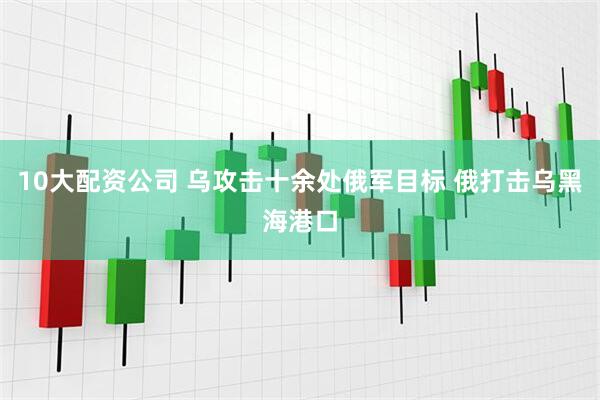10大配资公司 乌攻击十余处俄军目标 俄打击乌黑海港口