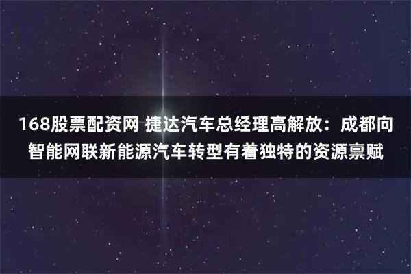 168股票配资网 捷达汽车总经理高解放：成都向智能网联新能源汽车转型有着独特的资源禀赋