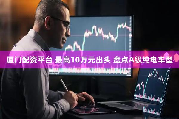 厦门配资平台 最高10万元出头 盘点A级纯电车型