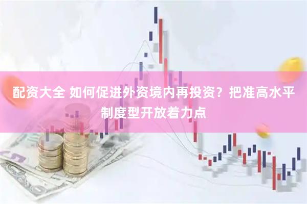 配资大全 如何促进外资境内再投资？把准高水平制度型开放着力点