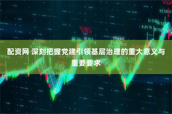 配资网 深刻把握党建引领基层治理的重大意义与重要要求